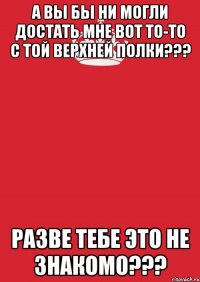 А вы бы ни могли достать мне вот то-то с той верхней полки??? Разве тебе это не знакомо???