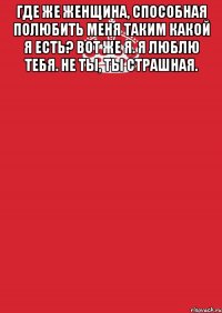 Где же женщина, способная полюбить меня таким какой я есть? Вот же я. Я люблю тебя. Не ты, ты страшная. 