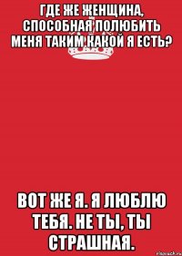 Где же женщина, способная полюбить меня таким какой я есть? Вот же я. Я люблю тебя. Не ты, ты страшная.