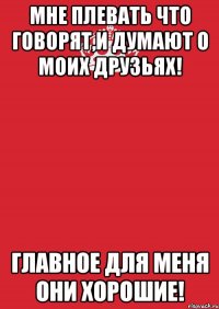 Мне плевать что говорят,и думают о моих друзьях! Главное для меня они хорошие!