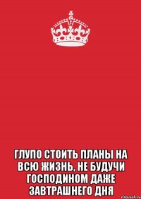  Глупо стоить планы на всю жизнь, не будучи господином даже завтрашнего дня