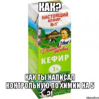 Как? Как ты написал контрольную по химии на 5 ?!