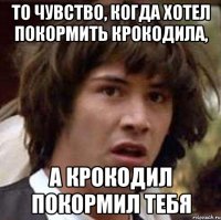 То чувство, когда хотел покормить крокодила, а крокодил покормил тебя