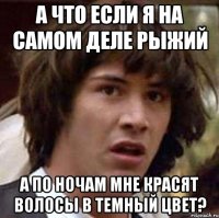 А что если я на самом деле рыжий а по ночам мне красят волосы в темный цвет?