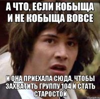 а что, если кобыща и не кобыща вовсе и она приехала сюда, ЧТОБЫ ЗАХВАТИТЬ группу 104 и стать старостой