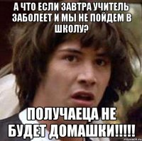 а что если завтра учитель заболеет и мы не пойдем в школу? получаеца не будет домашки!!!!!