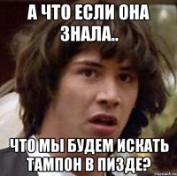 А что если она знала.. что мы будем искать тампон в пизде?