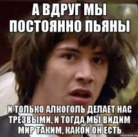 а вдруг мы постоянно пьяны и только алкоголь делает нас трезвыми, и тогда мы видим мир таким, какой он есть