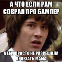 А что если рам соврал про бампер А ему просто не разрешила приехать мама