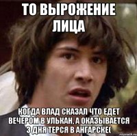 То вырожение лица Когда Влад сказал что едет вечером в Улькан, а оказывается 3 дня терся в Ангарске(