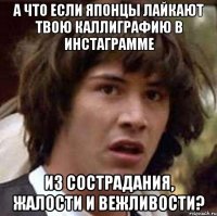 А что если японцы лайкают твою каллиграфию в инстаграмме ИЗ СОСТРАДАНИЯ, ЖАЛОСТИ И ВЕЖЛИВОСТИ?