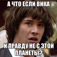 А что если Вика И правду не с этой планеты?