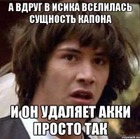 А вдруг в исика вселилась сущность капона и он удаляет акки просто так