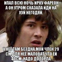 Ипал всю ночь ирку фареон а он утром сказала иди на хуй негодяй. У неё там бездна.мой член 29 см.для неё маловат что ей 40см. Надо до горла