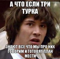 А что если три турка знают все что мы про них говорим и готовят план мести