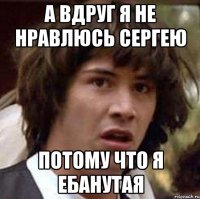 А ВДРУГ Я НЕ НРАВЛЮСЬ СЕРГЕЮ ПОТОМУ ЧТО Я ЕБАНУТАЯ