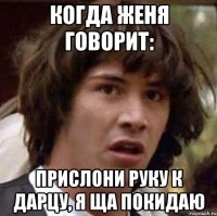 когда женя говорит: прислони руку к дарцу, я ща покидаю