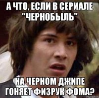 А что, если в сериале "Чернобыль" На черном джипе гоняет физрук Фома?