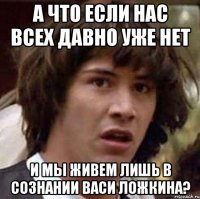 А ЧТО ЕСЛИ НАС ВСЕХ ДАВНО УЖЕ НЕТ И МЫ ЖИВЕМ ЛИШЬ В СОЗНАНИИ ВАСИ ЛОЖКИНА?