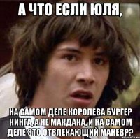 а что если Юля, на самом деле королева Бургер Кинга, а не макдака, и на самом деле это отвлекающий маневр?