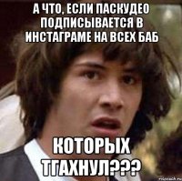 А что, если паскудео подписывается в инстаграме на всех баб которых тгахнул???