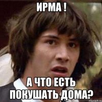 Ирма ! А что есть покушать дома?