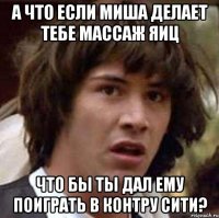 А ЧТО ЕСЛИ МИША ДЕЛАЕТ ТЕБЕ МАССАЖ ЯИЦ ЧТО БЫ ТЫ ДАЛ ЕМУ ПОИГРАТЬ В КОНТРУ СИТИ?