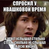 Спросил у Ивашковой время В ответ услышал столько стеба , сколько не слышал за всю жизнь