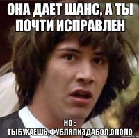 Она дает шанс, а ты почти исправлен Но : Тыбухаешь,фубляпиздабол,ололо