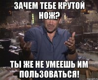 зачем тебе крутой нож? ты же не умеешь им пользоваться!