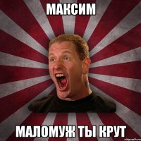 Максим Маломуж ты крут