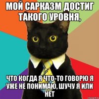 мой сарказм достиг такого уровня, что когда я что-то говорю я уже не понимаю, шучу я или нет