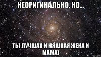 Неоригинально, но... Ты лучшая и няшная жена и мама)