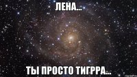 Лена... Ты просто ТигрРа...