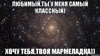 Любимый,ты у меня самый классный) Хочу тебя,твоя мармеладка))