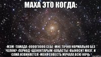 МАХА ЭТО КОГДА: -МЭМ -ТАМАДА -ООООГОООО СЕБЕ -МНЕ ТОЧНО НОРМАЛЬНО БЕЗ ЧЕЛКИ? -пЕриод -ЩЕНОКТАРЫМ -АЛБАСТЫ -ВЫНОСИТ МОЗГ, И САМА ИЗВИНЯЕТСЯ -МЕНЯ СОВЕСТЬ МУЧАЛА ВСЮ НОЧЬ