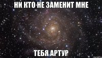 НИ КТО НЕ ЗАМЕНИТ МНЕ ТЕБЯ АРТУР