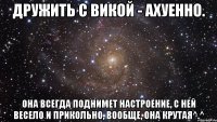 Дружить с Викой - ахуенно. Она всегда поднимет настроение, с ней весело и прикольно, вообще, она крутая^.^