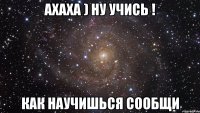 ахаха ) ну учись ! как научишься сообщи