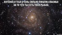 Котёнок,я тебя очень сильно люблю.Спасибо за то что ты есть.Твоя рыбка. 