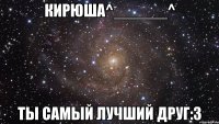 Кирюша^______^ Ты самый лучший друг:3