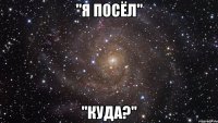 "Я ПОСЁЛ" "КУДА?"