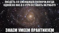 Пиздеть со сменщицей полночи,когда одной из нас в 6 утра вставать на работу знаем умеем практикуем