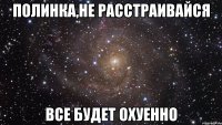 Полинка,не расстраивайся Все будет охуенно