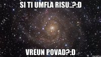 si ti umfla risu..?:D vreun povad?:D