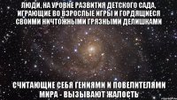 Люди, на уровне развития детского сада, играющие во взрослые игры и гордящиеся своими ничтожными грязными делишками Считающие себя гениями и повелителями мира - вызывают жалость