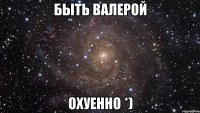 Быть Валерой Охуенно *)