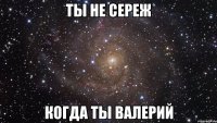 Ты не Сереж Когда ты Валерий