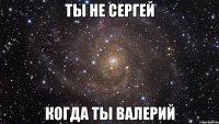 Tы не Сергей Когда ты Валерий