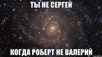 Ты не Сергей Когда Роберт не Валерий